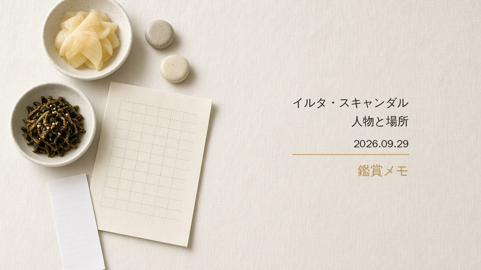 象牙色の布。惣菜の小鉢が二つ、マス目のプリント、丸い箸置き、会計の伝票。右に「イルタ・スキャンダル／人物と場所／2026.09.29／鑑賞メモ」。人物はいない。